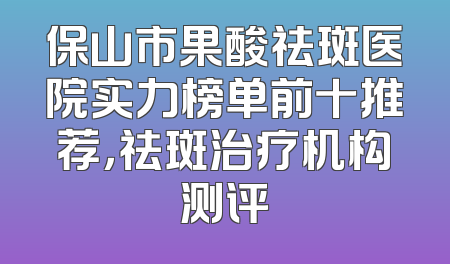 保山市果酸祛斑医院实力榜单前十推荐，祛斑治疗机构测评