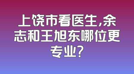 上饶市看医生，余志和王旭东哪位更专业？