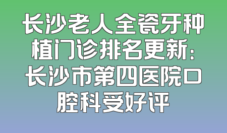 长沙老人全瓷牙种植门诊排名更新：长沙市第四医院口腔科受好评