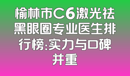 榆林市C6激光祛黑眼圈专业医生排行榜：实力与口碑并重