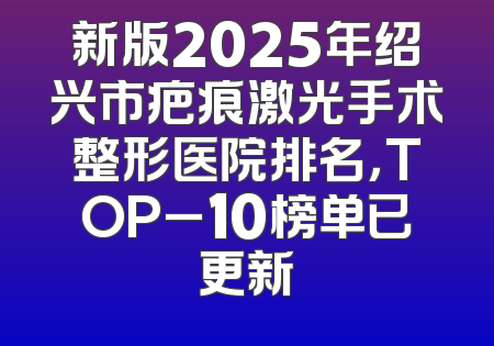 新版2025年绍兴市疤痕激光手术整形医院排名，TOP_10榜单已更新