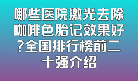 哪些医院激光去除咖啡色胎记效果好？全国排行榜前二十强介绍