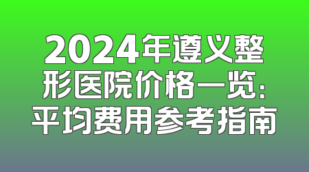 2024年遵义整形医院价格一览：平均费用参考指南