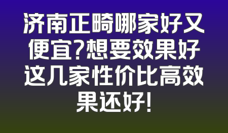 济南正畸哪家好又便宜？想要效果好这几家性价比高效果还好！