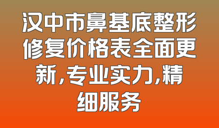 汉中市鼻基底整形修复价格表全面更新，专业实力，精细服务