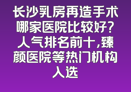 长沙乳房再造手术哪家医院比较好？人气排名前十，臻颜医院等热门机构入选