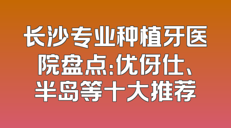 长沙专业种植牙医院盘点：优伢仕、半岛等十大推荐