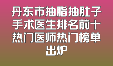 丹东市抽脂抽肚子手术医生排名前十热门医师热门榜单出炉