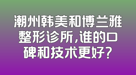 潮州韩美和博兰雅整形诊所，谁的口碑和技术更好？