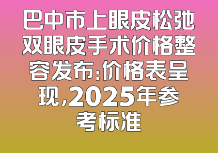 巴中市上眼皮松弛双眼皮手术价格整容发布：价格表呈现，2025年参考标准