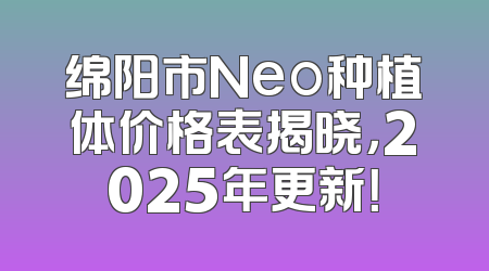 绵阳市Neo种植体价格表揭晓，2025年更新！