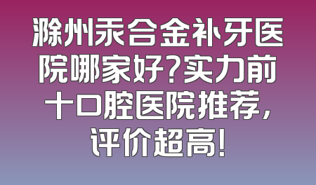 滁州汞合金补牙医院哪家好？实力前十口腔医院推荐，评价超高！
