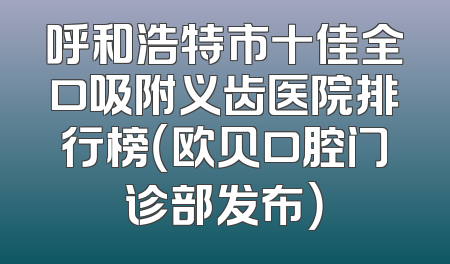 呼和浩特市十佳全口吸附义齿医院排行榜（欧贝口腔门诊部发布）