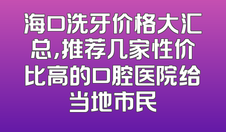 海口洗牙价格大汇总，推荐几家性价比高的口腔医院给当地市民