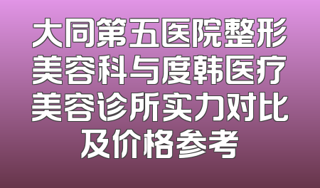 大同第五医院整形美容科与度韩医疗美容诊所实力对比及价格参考