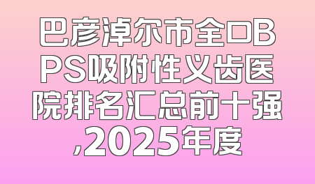 巴彦淖尔市全口BPS吸附性义齿医院排名汇总前十强，2025年度
