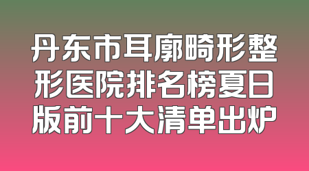 丹东市耳廓畸形整形医院排名榜夏日版前十大清单出炉