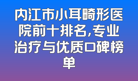 内江市小耳畸形医院前十排名，专业治疗与优质口碑榜单