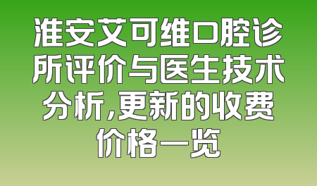 淮安艾可维口腔诊所评价与医生技术分析，更新的收费价格一览