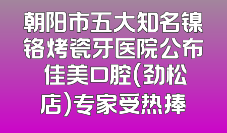 朝阳市五大知名镍铬烤瓷牙医院公布 佳美口腔（劲松店）专家受热捧