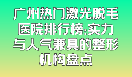 广州热门激光脱毛医院排行榜：实力与人气兼具的整形机构盘点
