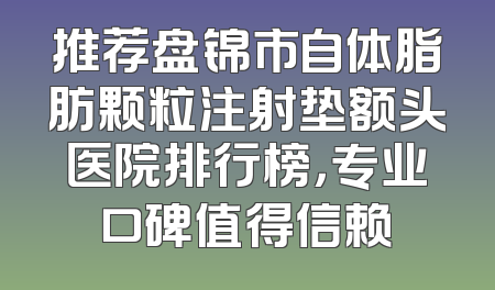 推荐盘锦市自体脂肪颗粒注射垫额头医院排行榜，专业口碑值得信赖