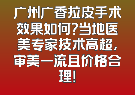 广州广香拉皮手术效果如何？当地医美专家技术高超，审美一流且价格合理！