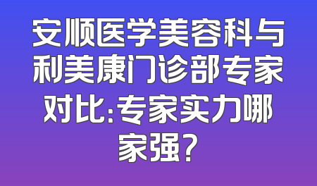 安顺医学美容科与利美康门诊部专家对比：专家实力哪家强？