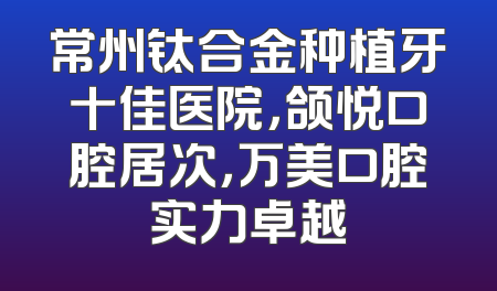 常州钛合金种植牙十佳医院，颌悦口腔居次，万美口腔实力卓越
