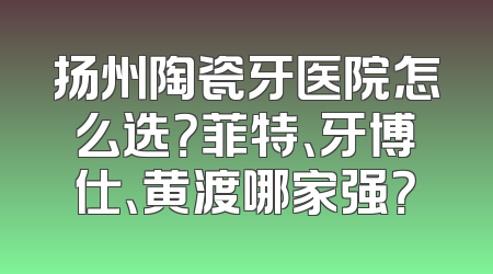 扬州陶瓷牙医院怎么选？菲特、牙博仕、黄渡哪家强？