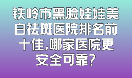 铁岭市黑脸娃娃美白祛斑医院排名前十佳，哪家医院更安全可靠？