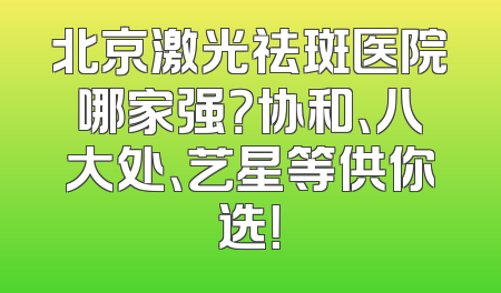 北京激光祛斑医院哪家强？协和、八大处、艺星等供你选！