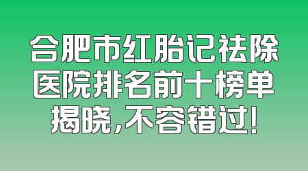 合肥市红胎记祛除医院排名前十榜单揭晓，不容错过！