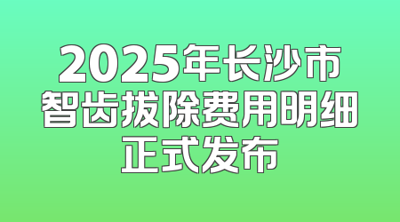 2025年长沙市智齿拔除费用明细正式发布