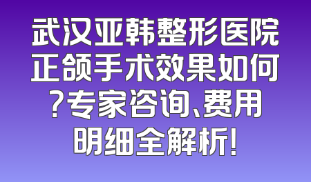 武汉亚韩整形医院正颌手术效果如何？专家咨询、费用明细全解析！