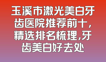 玉溪市激光美白牙齿医院推荐前十，精选排名梳理，牙齿美白好去处