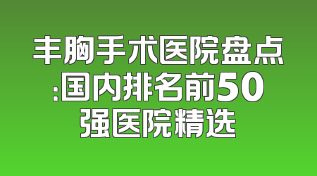丰胸手术医院盘点：国内排名前50强医院精选