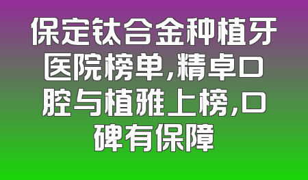 保定钛合金种植牙医院榜单，精卓口腔与植雅上榜，口碑有保障