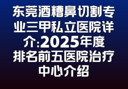 东莞酒糟鼻切割专业三甲私立医院详介：2025年度排名前五医院治疗中心介绍