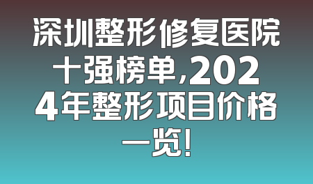深圳整形修复医院十强榜单，2024年整形项目价格一览！