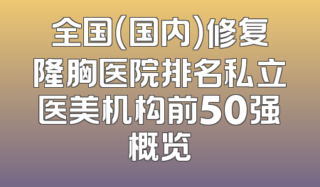 全国（国内）修复隆胸医院排名私立医美机构前50强概览