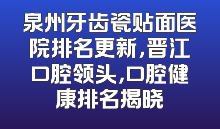 泉州牙齿瓷贴面医院排名更新，晋江口腔领头，口腔健康排名揭晓