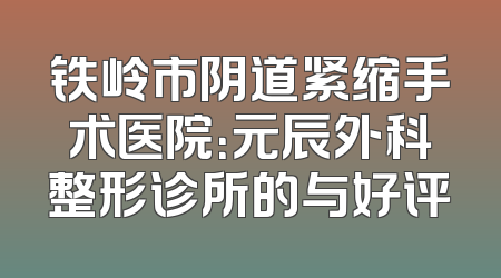 铁岭市阴道紧缩手术医院：元辰外科整形诊所的与好评