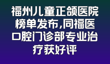 福州儿童正颌医院榜单发布，同福医口腔门诊部专业治疗获好评