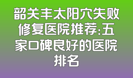 韶关丰太阳穴失败修复医院推荐：五家口碑良好的医院排名