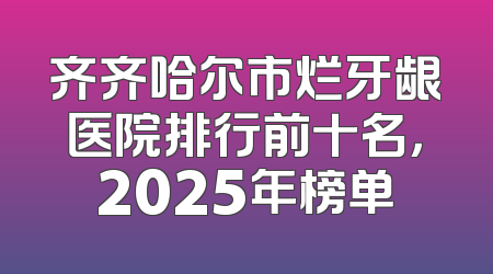 齐齐哈尔市烂牙龈医院排行前十名，2025年榜单