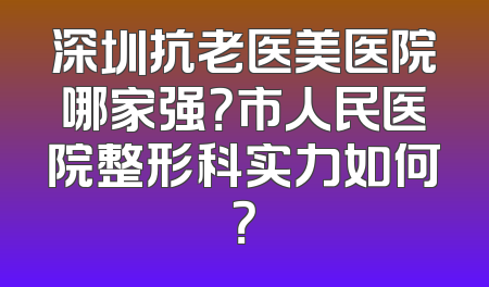 深圳抗老医美医院哪家强？市人民医院整形科实力如何？