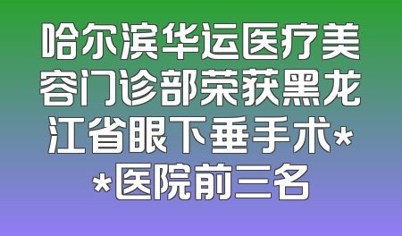 哈尔滨华运医疗美容门诊部荣获黑龙江省眼下垂手术**医院前三名