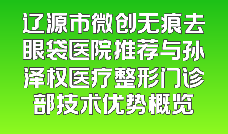 辽源市微创无痕去眼袋医院推荐与孙泽权医疗整形门诊部技术优势概览