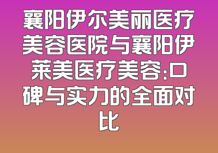 襄阳伊尔美丽医疗美容医院与襄阳伊莱美医疗美容：口碑与实力的全面对比